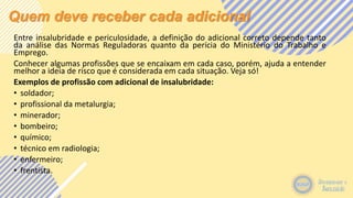 Quem deve receber cada adicional
Entre insalubridade e periculosidade, a definição do adicional correto depende tanto
da análise das Normas Reguladoras quanto da perícia do Ministério do Trabalho e
Emprego.
Conhecer algumas profissões que se encaixam em cada caso, porém, ajuda a entender
melhor a ideia de risco que é considerada em cada situação. Veja só!
Exemplos de profissão com adicional de insalubridade:
• soldador;
• profissional da metalurgia;
• minerador;
• bombeiro;
• químico;
• técnico em radiologia;
• enfermeiro;
• frentista.
 