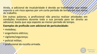 Ainda, o adicional de insalubridade é devido ao trabalhador que esteja
exposto a um risco apenas por um curto período de tempo em sua rotina
de trabalho.
Em outras palavras, o profissional não precisa realizar atividades em
condições insalubres durante toda a sua jornada para ter direito ao
adicional, basta que seja exposto ao menor período de tempo.
Exemplos de profissão com adicional de periculosidade:
• motoboy;
• engenheiro elétrico;
• vigilante/segurança;
• policial militar;
• profissional da escolta armada.
 