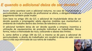 E quando o adicional deixa de ser devido?
Assim como acontece com o adicional noturno, no caso de insalubridade e
periculosidade, se a situação do profissional se altera, a obrigatoriedade do
pagamento também pode mudar.
Com base no artigo 191 da CLT, o adicional de insalubridade deixa de ser
devido quando o empregador adota algumas medidas que mantenham o
ambiente de trabalho dentro dos limites de tolerância ao risco.
O adicional também deixa de ser devido quando a empresa incentiva a
utilização de equipamentos de proteção individual ao trabalhador. Dessa
forma, reduz a intensidade do risco, colocando-o abaixo dos limites.
E, como define o artigo 194 da CLT, o mesmo se dá para o adicional de
periculosidade: o direito do trabalhador em recebê-lo deixa de valer caso o
risco à vida seja eliminado de sua rotina de trabalho.
 