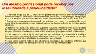 Um mesmo profissional pode receber por
insalubridade e periculosidade?
O já referido artigo 193 da CLT indica que o profissional pode optar entre insalubridade e
periculosidade para definir qual adicional receber. Entretanto, a interpretação da legislação
abria brechas para que trabalhadores buscassem formas de acumular os dois adicionais.
O fato de serem compensações de razão semelhante, mas pagas por motivos diferentes,
levava alguns a considerarem ser possível pleitear na justiça o direito de receber os dois
adicionais.
Em setembro de 2019, uma decisão do Supremo Tribunal do Trabalho vetou a possibilidade
de cumulação dos adicionais de insalubridade e periculosidade. Com isso, a expectativa é
de que a polêmica se encerre e trabalhadores entendam que é preciso fazer uma escolha.
Por lei, quando a aplicação de qualquer um dos adicionais for adequada à atividade
desempenhada, cabe ao profissional definir qual deseja receber. E, para fazer essa escolha,
é preciso distinguir se as atividades são insalubres ou perigosas.
A seguir, veremos como cada um dos adicionais é calculado, o que ajudará a entender que
essa escolha se baseia na definição do que é mais benéfico ao trabalhador.
 
