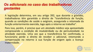 Os adicionais no caso das trabalhadoras
gestantes
A legislação determina, em seu artigo 392, que durante a gravidez,
trabalhadoras têm garantido o direito de “transferência de função,
quando as condições de saúde o exigirem, assegurada a retomada da
função anteriormente exercida, logo após o retorno ao trabalho”.
Para isso, porém, é preciso que um atestado médico seja apresentado
comprovando a condição de insalubridade ou de periculosidade na
atividade exercida. Uma vez que a transferência for confirmada, a
funcionária perde o direito de receber o adicional, retomando a
compensação no retorno à sua função de origem após a licença-
maternidade.
 