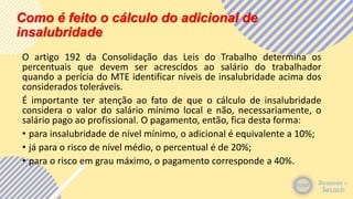 Como é feito o cálculo do adicional de
insalubridade
O artigo 192 da Consolidação das Leis do Trabalho determina os
percentuais que devem ser acrescidos ao salário do trabalhador
quando a perícia do MTE identificar níveis de insalubridade acima dos
considerados toleráveis.
É importante ter atenção ao fato de que o cálculo de insalubridade
considera o valor do salário mínimo local e não, necessariamente, o
salário pago ao profissional. O pagamento, então, fica desta forma:
• para insalubridade de nível mínimo, o adicional é equivalente a 10%;
• já para o risco de nível médio, o percentual é de 20%;
• para o risco em grau máximo, o pagamento corresponde a 40%.
 