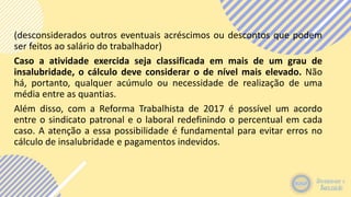 (desconsiderados outros eventuais acréscimos ou descontos que podem
ser feitos ao salário do trabalhador)
Caso a atividade exercida seja classificada em mais de um grau de
insalubridade, o cálculo deve considerar o de nível mais elevado. Não
há, portanto, qualquer acúmulo ou necessidade de realização de uma
média entre as quantias.
Além disso, com a Reforma Trabalhista de 2017 é possível um acordo
entre o sindicato patronal e o laboral redefinindo o percentual em cada
caso. A atenção a essa possibilidade é fundamental para evitar erros no
cálculo de insalubridade e pagamentos indevidos.
 