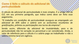 Como é feito o cálculo do adicional de
periculosidade
O cálculo do adicional de periculosidade é mais simples. É o artigo 193 da
CLT, em seu primeiro parágrafo, que indica como deve ser feito esse
pagamento.
“O trabalho em condições de periculosidade assegura ao empregado um
adicional de 30% sobre o salário sem os acréscimos resultantes de
gratificações, prêmios ou participações nos lucros da empresa”.
Sendo assim, diferente do adicional de insalubridade, para o de
periculosidade não há variação no percentual a ser considerado. Ainda, o
valor de referência para o cálculo é o salário pago ao trabalhador e não o
salário mínimo local em vigência.
 
