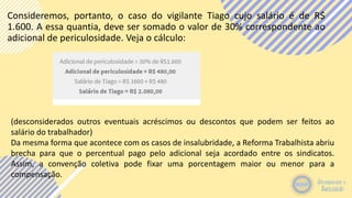 Consideremos, portanto, o caso do vigilante Tiago cujo salário é de R$
1.600. A essa quantia, deve ser somado o valor de 30% correspondente ao
adicional de periculosidade. Veja o cálculo:
(desconsiderados outros eventuais acréscimos ou descontos que podem ser feitos ao
salário do trabalhador)
Da mesma forma que acontece com os casos de insalubridade, a Reforma Trabalhista abriu
brecha para que o percentual pago pelo adicional seja acordado entre os sindicatos.
Assim, a convenção coletiva pode fixar uma porcentagem maior ou menor para a
compensação.
 