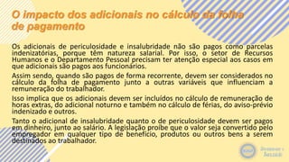 O impacto dos adicionais no cálculo da folha
de pagamento
Os adicionais de periculosidade e insalubridade não são pagos como parcelas
indenizatórias, porque têm natureza salarial. Por isso, o setor de Recursos
Humanos e o Departamento Pessoal precisam ter atenção especial aos casos em
que adicionais são pagos aos funcionários.
Assim sendo, quando são pagos de forma recorrente, devem ser considerados no
cálculo da folha de pagamento junto a outras variáveis que influenciam a
remuneração do trabalhador.
Isso implica que os adicionais devem ser incluídos no cálculo de remuneração de
horas extras, do adicional noturno e também no cálculo de férias, do aviso-prévio
indenizado e outros.
Tanto o adicional de insalubridade quanto o de periculosidade devem ser pagos
em dinheiro, junto ao salário. A legislação proíbe que o valor seja convertido pelo
empregador em qualquer tipo de benefício, produtos ou outros bens a serem
destinados ao trabalhador.
 