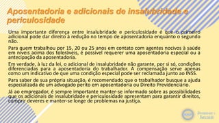 Aposentadoria e adicionais de insalubridade e
periculosidade
Uma importante diferença entre insalubridade e periculosidade é que o primeiro
adicional pode dar direito à redução no tempo de aposentadoria enquanto o segundo
não.
Para quem trabalhou por 15, 20 ou 25 anos em contato com agentes nocivos à saúde
em níveis acima dos toleráveis, é possível requerer uma aposentadoria especial ou a
antecipação da aposentadoria.
Em verdade, à luz da lei, o adicional de insalubridade não garante, por si só, condições
diferenciadas para a aposentadoria do trabalhador. A compensação serve apenas
como um indicativo de que uma condição especial pode ser reclamada junto ao INSS.
Para saber de sua própria situação, é recomendado que o trabalhador busque a ajuda
especializada de um advogado perito em aposentadoria ou Direito Previdenciário.
Já ao empregador, é sempre importante manter-se informado sobre as possibilidades
que os adicionais de insalubridade e periculosidade apresentam para garantir direitos,
cumprir deveres e manter-se longe de problemas na justiça.
 