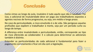 Conclusão
Como vimos ao longo da aula, insalubre é tudo aquilo que não é saudável. Por
isso, o adicional de insalubridade deve ser pago aos trabalhadores expostos a
agentes nocivos de forma progressiva, ou seja, em médio e longo prazo.
No caso da periculosidade, o risco envolvido é o de vida. São perigosas aquelas
profissões que expõem o trabalhador à morte, seja por um período curto ou
longo de tempo.
A diferença entre insalubridade e periculosidade, então, corresponde ao tipo
de risco oferecido ao colaborador. E o cálculo para determinar os adicionais
também é distinto.
Entender as particularidades de cada adicional é fundamental para fazer o
pagamento corretamente e ficar em dia com a legislação.
 