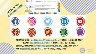 PEDAGÓGICO: pedagogico@nurap.org.br / FONE: (11) 2344-2477
SAAP: saap@nurap.org.br / FONE: (11) 2344-2483
SERVIÇO SOCIAL: servicosocial@nurap.org.br / (11) 2344-2467
RH: rh@nurap.org.br / (11) 2344-2423/2465/2426
 