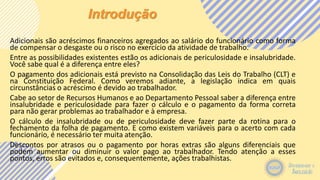 Introdução
Adicionais são acréscimos financeiros agregados ao salário do funcionário como forma
de compensar o desgaste ou o risco no exercício da atividade de trabalho.
Entre as possibilidades existentes estão os adicionais de periculosidade e insalubridade.
Você sabe qual é a diferença entre eles?
O pagamento dos adicionais está previsto na Consolidação das Leis do Trabalho (CLT) e
na Constituição Federal. Como veremos adiante, a legislação indica em quais
circunstâncias o acréscimo é devido ao trabalhador.
Cabe ao setor de Recursos Humanos e ao Departamento Pessoal saber a diferença entre
insalubridade e periculosidade para fazer o cálculo e o pagamento da forma correta
para não gerar problemas ao trabalhador e à empresa.
O cálculo de insalubridade ou de periculosidade deve fazer parte da rotina para o
fechamento da folha de pagamento. E como existem variáveis para o acerto com cada
funcionário, é necessário ter muita atenção.
Descontos por atrasos ou o pagamento por horas extras são alguns diferenciais que
podem aumentar ou diminuir o valor pago ao trabalhador. Tendo atenção a esses
pontos, erros são evitados e, consequentemente, ações trabalhistas.
 