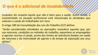 O que é o adicional de insalubridade
Insalubre diz respeito àquilo que não é bom para a saúde. Assim sendo, a
insalubridade na atuação profissional está relacionada às atividades que
colocam a saúde do trabalhador em risco.
O artigo 189 da Consolidação das Leis do Trabalho (CLT) define:
“Serão consideradas atividades ou operações insalubres aquelas que, por
sua natureza, condições ou métodos de trabalho, exponham os empregados
a agentes nocivos à saúde, acima dos limites de tolerância fixados em razão
da natureza e da intensidade do agente e do tempo de exposição aos seus
efeitos”.
 