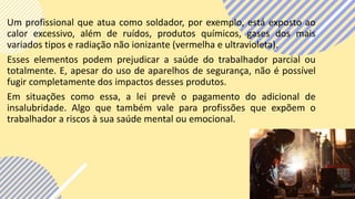 Um profissional que atua como soldador, por exemplo, está exposto ao
calor excessivo, além de ruídos, produtos químicos, gases dos mais
variados tipos e radiação não ionizante (vermelha e ultravioleta).
Esses elementos podem prejudicar a saúde do trabalhador parcial ou
totalmente. E, apesar do uso de aparelhos de segurança, não é possível
fugir completamente dos impactos desses produtos.
Em situações como essa, a lei prevê o pagamento do adicional de
insalubridade. Algo que também vale para profissões que expõem o
trabalhador a riscos à sua saúde mental ou emocional.
 