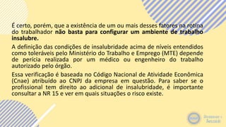 É certo, porém, que a existência de um ou mais desses fatores na rotina
do trabalhador não basta para configurar um ambiente de trabalho
insalubre.
A definição das condições de insalubridade acima de níveis entendidos
como toleráveis pelo Ministério do Trabalho e Emprego (MTE) depende
de perícia realizada por um médico ou engenheiro do trabalho
autorizado pelo órgão.
Essa verificação é baseada no Código Nacional de Atividade Econômica
(Cnae) atribuído ao CNPJ da empresa em questão. Para saber se o
profissional tem direito ao adicional de insalubridade, é importante
consultar a NR 15 e ver em quais situações o risco existe.
 