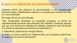 O que é o adicional de periculosidade
Podemos definir que adicional de periculosidade é uma compensação
financeira paga a trabalhadores expostos a situações que colocam sua vida
em risco acentuado.
No artigo 193 da CLT está indicado:
“São consideradas atividades ou operações perigosas, na forma da
regulamentação aprovada pelo Ministério do Trabalho e Emprego, aquelas
que, por sua natureza ou métodos de trabalho, impliquem risco acentuado
em virtude de exposição permanente do trabalhador a:
1. inflamáveis, explosivos ou energia elétrica;
2. roubos ou outras espécies de violência física nas atividades profissionais
de segurança pessoal ou patrimonial”.
 