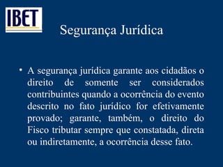 Segurança Jurídica A segurança jurídica garante aos cidadãos o direito de somente ser considerados contribuintes quando a ocorrência do evento descrito no fato jurídico for efetivamente provado; garante, também, o direito do Fisco tributar sempre que constatada, direta ou indiretamente, a ocorrência desse fato. 