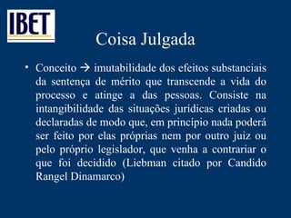 Coisa Julgada Conceito    imutabilidade dos efeitos substanciais da sentença de mérito que transcende a vida do processo e atinge a das pessoas. Consiste na intangibilidade das situações jurídicas criadas ou declaradas de modo que, em princípio nada poderá ser feito por elas próprias nem por outro juiz ou pelo próprio legislador, que venha a contrariar o que foi decidido (Liebman citado por Candido Rangel Dinamarco) 