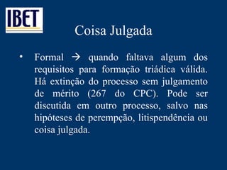 Coisa Julgada Formal    quando faltava algum dos requisitos para formação triádica válida. Há extinção do processo sem julgamento de mérito (267 do CPC). Pode ser discutida em outro processo, salvo nas hipóteses de perempção, litispendência ou coisa julgada. 