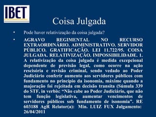 Coisa Julgada Pode haver relativização da coisa julgada? AGRAVO REGIMENTAL NO RECURSO EXTRAORDINÁRIO. ADMINISTRATIVO. SERVIDOR PÚBLICO. GRATIFICAÇÃO. LEI 11.722/95. COISA JULGADA. RELATIVIZAÇÃO. IMPOSSIBILIDADE. 1. A relativização da coisa julgada é medida excepcional dependente de previsão legal, como ocorre na ação rescisória e revisão criminal, sendo vedado ao Poder Judiciário conferir aumento aos servidores públicos com fundamento no princípio da isonomia, máxime quando a majoração foi rejeitada em decisão transita (Súmula 339 do STF, in verbis:  “ Não cabe ao Poder Judiciário, que não tem função legislativa, aumentar vencimentos de servidores públicos sob fundamento de isonomia ” . RE 603188 AgR Relator(a):  Min. LUIZ FUX Julgamento:  26/04/2011 