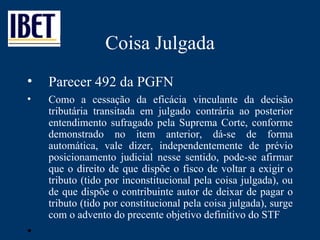 Coisa Julgada Parecer 492 da PGFN Como a cessação da eficácia vinculante da decisão tributária transitada em julgado contrária ao posterior entendimento sufragado pela Suprema Corte, conforme demonstrado no item anterior, dá-se de forma automática, vale dizer, independentemente de prévio posicionamento judicial nesse sentido, pode-se afirmar que o direito de que dispõe o fisco de voltar a exigir o tributo (tido por inconstitucional pela coisa julgada), ou de que dispõe o contribuinte autor de deixar de pagar o tributo (tido por constitucional pela coisa julgada), surge com o advento do precente objetivo definitivo do STF 