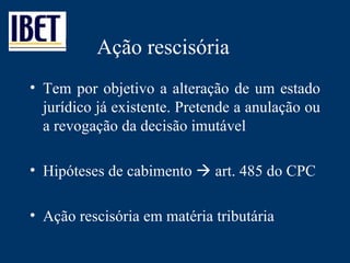 Ação rescisória Tem por objetivo a alteração de um estado jurídico já existente. Pretende a anulação ou a revogação da decisão imutável Hipóteses de cabimento    art. 485 do CPC Ação rescisória em matéria tributária 