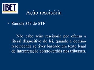 Ação rescisória Súmula 343 do STF Não cabe ação rescisória por ofensa a literal dispositivo de lei, quando a decisão rescindenda se tiver baseado em texto legal de interpretação controvertida nos tribunais.  