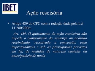Ação rescisória Artigo 489 do CPC com a redação dada pela Lei 11.280/2006: Art. 489. O ajuizamento da ação rescisória não impede o cumprimento da sentença ou acórdão rescindendo, ressalvada a concessão, caso imprescindíveis e sob os pressupostos previstos em lei, de medidas de natureza cautelar ou antecipatória de tutela 