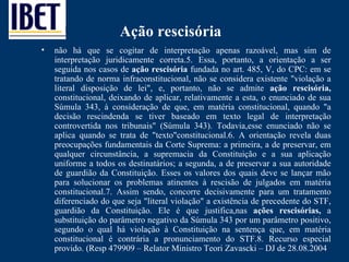 Ação rescisória não há que se cogitar de interpretação apenas razoável, mas sim de interpretação juridicamente correta.5. Essa, portanto, a orientação a ser seguida nos casos de  ação rescisória  fundada no art. 485, V, do CPC: em se tratando de norma infraconstitucional, não se considera existente "violação a literal disposição de lei", e, portanto, não se admite  ação rescisória,  constitucional, deixando de aplicar, relativamente a esta, o enunciado de sua Súmula 343, à consideração de que, em matéria constitucional, quando "a decisão rescindenda se tiver baseado em texto legal de interpretação controvertida nos tribunais" (Súmula 343). Todavia,esse enunciado não se aplica quando se trata de "texto"constitucional.6. A orientação revela duas preocupações fundamentais da Corte Suprema: a primeira, a de preservar, em qualquer circunstância, a supremacia da Constituição e a sua aplicação uniforme a todos os destinatários; a segunda, a de preservar a sua autoridade de guardião da Constituição. Esses os valores dos quais deve se lançar mão para solucionar os problemas atinentes à rescisão de julgados em matéria constitucional.7. Assim sendo, concorre decisivamente para um tratamento diferenciado do que seja "literal violação" a existência de precedente do STF, guardião da Constituição. Ele é que justifica,nas  ações rescisórias,  a substituição do parâmetro negativo da Súmula 343 por um parâmetro positivo, segundo o qual há violação à Constituição na sentença que, em matéria constitucional é contrária a pronunciamento do STF. 8. Recurso especial provido. (Resp 479909 – Relator Ministro Teori Zavascki – DJ de 28.08.2004 