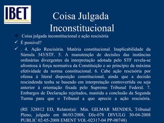 Coisa Julgada  Inconstitucional Coisa julgada inconstitucional e ação rescisória  É possível? . 4. Ação Rescisória. Matéria constitucional. Inaplicabilidade da Súmula 343/STF. 5. A manutenção de decisões das instâncias ordinárias divergentes da interpretação adotada pelo STF revela-se afrontosa à força normativa da Constituição e ao princípio da máxima efetividade da norma constitucional. 6. Cabe ação rescisória por ofensa à literal disposição constitucional, ainda que a decisão rescindenda tenha se baseado em interpretação controvertida ou seja anterior à orientação fixada pelo Supremo Tribunal Federal. 7. Embargos de Declaração rejeitados, mantida a conclusão da Segunda Turma para que o Tribunal a quo aprecie a ação rescisória. (RE 328812 ED, Relator(a):  Min. GILMAR MENDES, Tribunal Pleno, julgado em 06/03/2008, DJe-078 DIVULG 30-04-2008 PUBLIC 02-05-2008 EMENT VOL-02317-04 PP-00748)  