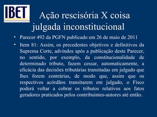 Ação rescisória X coisa julgada inconstitucional Parecer 492 da PGFN publicado em 26 de maio de 2011 Item 81: Assim, os precedentes objetivos e definitivos da Suprema Corte, advindos após a publicação deste Parecer, no sentido, por exemplo, da constitucionalidade de determinado tributo, fazem cessar, automaticamente, a eficácia das decisões tributárias transitadas em julgado que lhes forem contrárias, de modo que, assim que os respectivos acórdãos transitarem em julgado, o Fisco poderá voltar a cobrar os tributos relativos aos fatos geradores praticados pelos contribuintes-autores até então. 