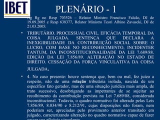 PLENÁRIO - 1 Ag Rg no Resp 703526 – Relator Ministro Francisco Falcão, DJ de 19.09.2005 e Resp 638377, Relator Ministro Teori Albino Zavascki, DJ de 21.03.2005:  TRIBUTÁRIO. PROCESSUAL CIVIL. EFICÁCIA TEMPORAL DA COISA JULGADA. SENTENÇA QUE DECLARA A INEXIGIBILIDADE DA CONTRIBUIÇÃO SOCIAL SOBRE O LUCRO, COM BASE NO RECONHECIMENTO, INCIDENTER TANTUM, DA INCONSTITUCIONALIDADE DA LEI 7.689/88. EDIÇÃO DA LEI 7.856/89. ALTERAÇÃO NO ESTADO DE DIREITO. CESSAÇÃO DA FORÇA VINCULATIVA DA COISA JULGADA .  4. No caso presente: houve sentença que, bem ou mal, fez juízo a respeito, não de uma  relação  tributária isolada, nascida de um específico fato gerador, mas de uma situação jurídica mais ampla, de trato sucessivo, desobrigando as impetrantes de se sujeitar ao recolhimento da contribuição prevista na Lei 7.689/88, considerada inconstitucional. Todavia, o quadro normativo foi alterado pelas Leis 7.856/89, 8.034/90 e 8.212/91, cujas disposições não foram, nem poderiam ser, apreciadas pelo provimento anterior transitado em julgado, caracterizando alteração no quadro normativo capaz de fazer cessar sua eficácia vinculante.  