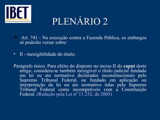PLENÁRIO 2 Art. 741 - Na execução contra a Fazenda Pública, os embargos só poderão versar sobre: II - inexigibilidade do título; Parágrafo único. Para efeito do disposto no inciso II do  caput  deste artigo, considera-se também inexigível o título judicial fundado em lei ou ato normativo declarados inconstitucionais pelo Supremo Tribunal Federal, ou fundado em aplicação ou interpretação da lei ou ato normativo tidas pelo Supremo Tribunal Federal como incompatíveis com a Constituição Federal.  (Redação pela Lei nº 11.232, de 2005) 