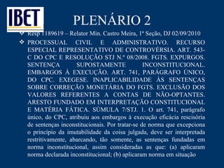 PLENÁRIO 2 Resp 1189619 – Relator Min. Castro Meira, 1ª Seção, DJ 02/09/2010 PROCESSUAL CIVIL E ADMINISTRATIVO. RECURSO ESPECIAL REPRESENTATIVO DE CONTROVÉRSIA. ART. 543-C DO CPC E RESOLUÇÃO STJ N.º 08/2008. FGTS. EXPURGOS. SENTENÇA SUPOSTAMENTE INCONSTITUCIONAL. EMBARGOS À EXECUÇÃO. ART. 741, PARÁGRAFO ÚNICO, DO CPC. EXEGESE. INAPLICABILIDADE ÀS SENTENÇAS SOBRE CORREÇÃO MONETÁRIA DO FGTS. EXCLUSÃO DOS VALORES REFERENTES A CONTAS DE NÃO-OPTANTES. ARESTO FUNDADO EM INTERPRETAÇÃO CONSTITUCIONAL E MATÉRIA FÁTICA. SÚMULA 7/STJ. 1. O art. 741, parágrafo único, do CPC, atribuiu aos embargos à execução eficácia rescisória de sentenças inconstitucionais. Por tratar-se de norma que excepciona o princípio da imutabilidade da coisa julgada, deve ser interpretada restritivamente, abarcando, tão somente, as sentenças fundadas em norma inconstitucional, assim consideradas as que: (a) aplicaram norma declarada inconstitucional; (b) aplicaram norma em situação 