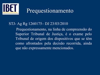 Prequestionamento STJ- Ag Rg 1260175– DJ 23/03/2010 Prequestionamento, na linha de compreensão do Superior Tribunal de Justiça, é o exame pelo Tribunal de origem dos dispositivos que se têm como afrontados pela decisão recorrida, ainda que não expressamente mencionados.  