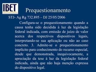 Prequestionamento STJ- Ag Rg 732.895 – DJ 25/05/2006 Configura-se o prequestionamento quando a causa tenha sido decidida à luz da legislação federal indicada, com emissão de juízo de valor acerca dos respectivos dispositivos legais, interpretando-se sua aplicação ou não ao caso concreto. 3. Admite-se o prequestionamento implícito para conhecimento do recurso especial, desde que demonstrada, inequivocamente, a apreciação da tese à luz da legislação federal indicada, ainda que não haja menção expressa do dispositivo legal.  