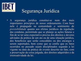 Segurança Jurídica A segurança jurídica constitui-se num dos mais importantes princípios de nosso ordenamento. Com base nele é propagado na comunidade o sentimento de  previsibilidade  quanto aos efeitos jurídicos da regulação das condutas, permitindo que se planeje as ações futuras a fim de se ter uma expectativa precisa dos direitos e deveres advindos da prática de um ato ou de uma situação jurídica, dos benefícios que serão concedidos ou dos encargos a serem suportados, bem como que se confie que os fatos ocorridos no passado sejam disciplinados segundo a lei vigente na data da prática do evento descrito no fato, com a preservação da coisa julgada, dos direitos adquiridos e da irretroatividade da lei.  
