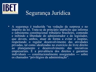 Segurança Jurídica A segurança é traduzida  “na vedação da surpresa e no império da lei. Trata-se de princípio implícito que informa o subsistema constitucional tributário brasileiro, contendo e inibindo a liberdade do administrador e do legislador, que devem, ambos, atuar de forma a evitar o inopino, respeitando o regular desenvolvimento das atividades privadas, tal como idealizadas no exercício do livre direito ao planejamento e desenvolvimento das iniciativas empresariais. É a prevalência dos direitos e garantias individuais --- constitucionalmente assegurados --- sobre os chamados “privilégios da administração”. 