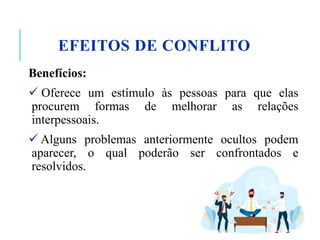 EFEITOS DE CONFLITO
Benefícios:
 Oferece um estímulo às pessoas para que elas
procurem formas de melhorar as relações
interpessoais.
 Alguns problemas anteriormente ocultos podem
aparecer, o qual poderão ser confrontados e
resolvidos.
 