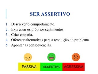 SER ASSERTIVO
1. Descrever o comportamento.
2. Expressar os próprios sentimentos.
3. Criar empatia.
4. Oferecer alternativas para a resolução do problema.
5. Apontar as consequências.
 