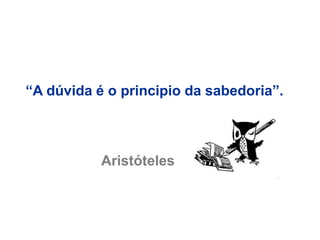“A dúvida é o principio da sabedoria”.
Aristóteles
 