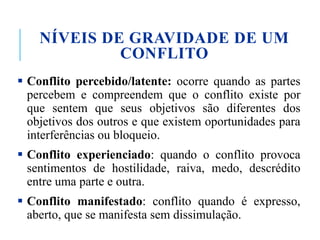 NÍVEIS DE GRAVIDADE DE UM
CONFLITO
 Conflito percebido/latente: ocorre quando as partes
percebem e compreendem que o conflito existe por
que sentem que seus objetivos são diferentes dos
objetivos dos outros e que existem oportunidades para
interferências ou bloqueio.
 Conflito experienciado: quando o conflito provoca
sentimentos de hostilidade, raiva, medo, descrédito
entre uma parte e outra.
 Conflito manifestado: conflito quando é expresso,
aberto, que se manifesta sem dissimulação.
 