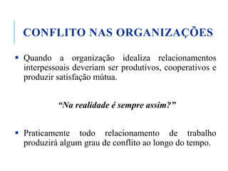 CONFLITO NAS ORGANIZAÇÕES
 Quando a organização idealiza relacionamentos
interpessoais deveriam ser produtivos, cooperativos e
produzir satisfação mútua.
“Na realidade é sempre assim?”
 Praticamente todo relacionamento de trabalho
produzirá algum grau de conflito ao longo do tempo.
 