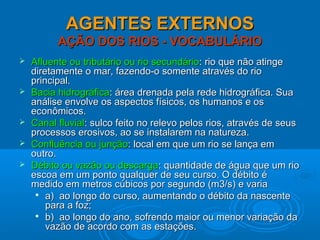 AGENTES EXTERNOSAGENTES EXTERNOS
AÇÃO DOS RIOS - VOCABULÁRIOAÇÃO DOS RIOS - VOCABULÁRIO
 Afluente ou tributário ou rio secundárioAfluente ou tributário ou rio secundário: rio que não atinge: rio que não atinge
diretamente o mar, fazendo-o somente através do riodiretamente o mar, fazendo-o somente através do rio
principal.principal.
 Bacia hidrográficaBacia hidrográfica: área drenada pela rede hidrográfica. Sua: área drenada pela rede hidrográfica. Sua
análise envolve os aspectos físicos, os humanos e osanálise envolve os aspectos físicos, os humanos e os
econômicos.econômicos.
 Canal fluvialCanal fluvial: sulco feito no relevo pelos rios, através de seus: sulco feito no relevo pelos rios, através de seus
processos erosivos, ao se instalarem na natureza.processos erosivos, ao se instalarem na natureza.
 Confluência ou junçãoConfluência ou junção: local em que um rio se lança em: local em que um rio se lança em
outro.outro.
 Débito ou vazão ou descargaDébito ou vazão ou descarga: quantidade de água que um rio: quantidade de água que um rio
escoa em um ponto qualquer de seu curso. O débito éescoa em um ponto qualquer de seu curso. O débito é
medido em metros cúbicos por segundo (m3/s) e variamedido em metros cúbicos por segundo (m3/s) e varia

a) ao longo do curso, aumentando o débito da nascentea) ao longo do curso, aumentando o débito da nascente
para a foz;para a foz;

b) ao longo do ano, sofrendo maior ou menor variação dab) ao longo do ano, sofrendo maior ou menor variação da
vazão de acordo com as estações.vazão de acordo com as estações.
 