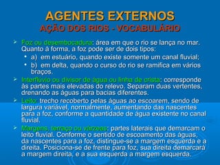AGENTES EXTERNOSAGENTES EXTERNOS
AÇÃO DOS RIOS - VOCABULÁRIOAÇÃO DOS RIOS - VOCABULÁRIO
 Foz ou desembocaduraFoz ou desembocadura: área em que o rio se lança no mar.: área em que o rio se lança no mar.
Quanto à forma, a foz pode ser de dois tipos:Quanto à forma, a foz pode ser de dois tipos:

a) em estuário, quando existe somente um canal fluvial;a) em estuário, quando existe somente um canal fluvial;

b) em delta, quando o curso do rio se ramifica em váriosb) em delta, quando o curso do rio se ramifica em vários
braços.braços.
 Interflúvio ou divisor de água ou linha de cristaInterflúvio ou divisor de água ou linha de crista: corresponde: corresponde
às partes mais elevadas do relevo. Separam duas vertentes,às partes mais elevadas do relevo. Separam duas vertentes,
drenando as águas para bacias diferentes.drenando as águas para bacias diferentes.
 Leito:Leito: trecho recoberto pelas águas ao escoarem, sendo detrecho recoberto pelas águas ao escoarem, sendo de
largura variável, normalmente, aumentando das nascenteslargura variável, normalmente, aumentando das nascentes
para a foz, conforme a quantidade de água existente no canalpara a foz, conforme a quantidade de água existente no canal
fluvial.fluvial.
 Margens, terraço ou várzeasMargens, terraço ou várzeas: partes laterais que demarcam o: partes laterais que demarcam o
leito fluvial. Conforme o sentido de escoamento das águas,leito fluvial. Conforme o sentido de escoamento das águas,
da nascentes para a foz, distingue-se a margem esquerda e ada nascentes para a foz, distingue-se a margem esquerda e a
direita. Posiciona-se de frente para foz, sua direita demarcarádireita. Posiciona-se de frente para foz, sua direita demarcará
a margem direita, e a sua esquerda a margem esquerda.a margem direita, e a sua esquerda a margem esquerda.
 
