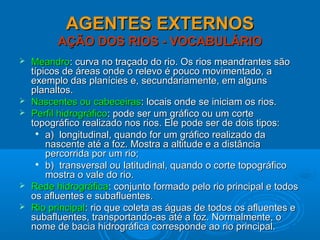 AGENTES EXTERNOSAGENTES EXTERNOS
AÇÃO DOS RIOS - VOCABULÁRIOAÇÃO DOS RIOS - VOCABULÁRIO
 MeandroMeandro: curva no traçado do rio. Os rios meandrantes são: curva no traçado do rio. Os rios meandrantes são
típicos de áreas onde o relevo é pouco movimentado, atípicos de áreas onde o relevo é pouco movimentado, a
exemplo das planícies e, secundariamente, em algunsexemplo das planícies e, secundariamente, em alguns
planaltos.planaltos.
 Nascentes ou cabeceirasNascentes ou cabeceiras: locais onde se iniciam os rios.: locais onde se iniciam os rios.
 Perfil hidrográficoPerfil hidrográfico: pode ser um gráfico ou um corte: pode ser um gráfico ou um corte
topográfico realizado nos rios. Ele pode ser de dois tipos:topográfico realizado nos rios. Ele pode ser de dois tipos:

a) longitudinal, quando for um gráfico realizado daa) longitudinal, quando for um gráfico realizado da
nascente até a foz. Mostra a altitude e a distâncianascente até a foz. Mostra a altitude e a distância
percorrida por um rio;percorrida por um rio;

b) transversal ou latitudinal, quando o corte topográficob) transversal ou latitudinal, quando o corte topográfico
mostra o vale do rio.mostra o vale do rio.
 Rede hidrográficaRede hidrográfica: conjunto formado pelo rio principal e todos: conjunto formado pelo rio principal e todos
os afluentes e subafluentes.os afluentes e subafluentes.
 Rio principalRio principal: rio que coleta as águas de todos os afluentes e: rio que coleta as águas de todos os afluentes e
subafluentes, transportando-as até a foz. Normalmente, osubafluentes, transportando-as até a foz. Normalmente, o
nome de bacia hidrográfica corresponde ao rio principal.nome de bacia hidrográfica corresponde ao rio principal.
 