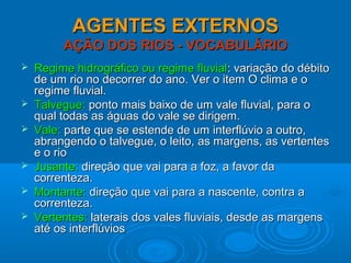AGENTES EXTERNOSAGENTES EXTERNOS
AÇÃO DOS RIOS - VOCABULÁRIOAÇÃO DOS RIOS - VOCABULÁRIO
 Regime hidrográfico ou regime fluvialRegime hidrográfico ou regime fluvial: variação do débito: variação do débito
de um rio no decorrer do ano. Ver o item O clima e ode um rio no decorrer do ano. Ver o item O clima e o
regime fluvial.regime fluvial.
 Talvegue:Talvegue: ponto mais baixo de um vale fluvial, para oponto mais baixo de um vale fluvial, para o
qual todas as águas do vale se dirigem.qual todas as águas do vale se dirigem.
 Vale:Vale: parte que se estende de um interflúvio a outro,parte que se estende de um interflúvio a outro,
abrangendo o talvegue, o leito, as margens, as vertentesabrangendo o talvegue, o leito, as margens, as vertentes
e o rioe o rio
 Jusante:Jusante: direção que vai para a foz, a favor dadireção que vai para a foz, a favor da
correnteza.correnteza.
 Montante:Montante: direção que vai para a nascente, contra adireção que vai para a nascente, contra a
correnteza.correnteza.
 Vertentes:Vertentes: laterais dos vales fluviais, desde as margenslaterais dos vales fluviais, desde as margens
até os interflúviosaté os interflúvios
 