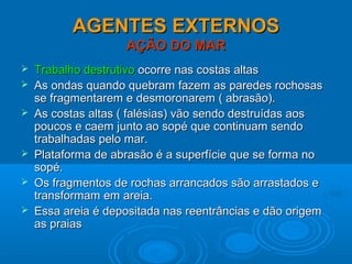 AGENTES EXTERNOSAGENTES EXTERNOS
AÇÃO DO MARAÇÃO DO MAR
 Trabalho destrutivoTrabalho destrutivo ocorre nas costas altasocorre nas costas altas
 As ondas quando quebram fazem as paredes rochosasAs ondas quando quebram fazem as paredes rochosas
se fragmentarem e desmoronarem ( abrasão).se fragmentarem e desmoronarem ( abrasão).
 As costas altas ( falésias) vão sendo destruídas aosAs costas altas ( falésias) vão sendo destruídas aos
poucos e caem junto ao sopé que continuam sendopoucos e caem junto ao sopé que continuam sendo
trabalhadas pelo mar.trabalhadas pelo mar.
 Plataforma de abrasão é a superfície que se forma noPlataforma de abrasão é a superfície que se forma no
sopé.sopé.
 Os fragmentos de rochas arrancados são arrastados eOs fragmentos de rochas arrancados são arrastados e
transformam em areia.transformam em areia.
 Essa areia é depositada nas reentrâncias e dão origemEssa areia é depositada nas reentrâncias e dão origem
as praiasas praias
 