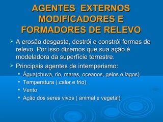 AGENTES EXTERNOSAGENTES EXTERNOS
MODIFICADORES EMODIFICADORES E
FORMADORES DE RELEVOFORMADORES DE RELEVO
 A erosão desgasta, destrói e constrói formas deA erosão desgasta, destrói e constrói formas de
relevo. Por isso dizemos que sua ação érelevo. Por isso dizemos que sua ação é
modeladora da superfície terrestre.modeladora da superfície terrestre.
 Principais agentes de intemperismo:Principais agentes de intemperismo:

Água(chuva, rio, mares, oceanos, gelos e lagos)Água(chuva, rio, mares, oceanos, gelos e lagos)

Temperatura ( calor e frio)Temperatura ( calor e frio)

VentoVento

Ação dos seres vivos ( animal e vegetal)Ação dos seres vivos ( animal e vegetal)
 