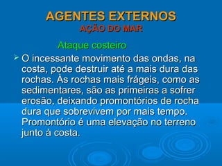 AGENTES EXTERNOSAGENTES EXTERNOS
AÇÃO DO MARAÇÃO DO MAR
Ataque costeiroAtaque costeiro
 O incessante movimento das ondas, naO incessante movimento das ondas, na
costa, pode destruir até a mais dura dascosta, pode destruir até a mais dura das
rochas. Às rochas mais frágeis, como asrochas. Às rochas mais frágeis, como as
sedimentares, são as primeiras a sofrersedimentares, são as primeiras a sofrer
erosão, deixando promontórios de rochaerosão, deixando promontórios de rocha
dura que sobrevivem por mais tempo.dura que sobrevivem por mais tempo.
Promontório é uma elevação no terrenoPromontório é uma elevação no terreno
junto à costa.junto à costa.
 