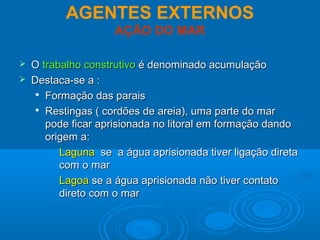 AGENTES EXTERNOS
AÇÃO DO MAR
 OO trabalho construtivotrabalho construtivo é denominado acumulaçãoé denominado acumulação
 Destaca-se a :Destaca-se a :

Formação das paraisFormação das parais

Restingas ( cordões de areia), uma parte do marRestingas ( cordões de areia), uma parte do mar
pode ficar aprisionada no litoral em formação dandopode ficar aprisionada no litoral em formação dando
origem a:origem a:
• LagunaLaguna se a água aprisionada tiver ligação diretase a água aprisionada tiver ligação direta
com o marcom o mar
• LagoaLagoa se a água aprisionada não tiver contatose a água aprisionada não tiver contato
direto com o mardireto com o mar
 