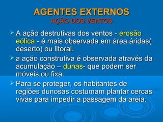 AGENTES EXTERNOSAGENTES EXTERNOS
AÇÃO DOS VENTOSAÇÃO DOS VENTOS
 A ação destrutivas dos ventos -A ação destrutivas dos ventos - erosãoerosão
eólicaeólica - é mais observada em área áridas(- é mais observada em área áridas(
deserto) ou litoral.deserto) ou litoral.
 a ação construtiva é observada através daa ação construtiva é observada através da
acumulação –acumulação – dunasdunas- que podem ser- que podem ser
móveis ou fixa.móveis ou fixa.
 Para se proteger, os habitantes dePara se proteger, os habitantes de
regiões dunosas costumam plantar cercasregiões dunosas costumam plantar cercas
vivas para impedir a passagem da areia.vivas para impedir a passagem da areia.
 
